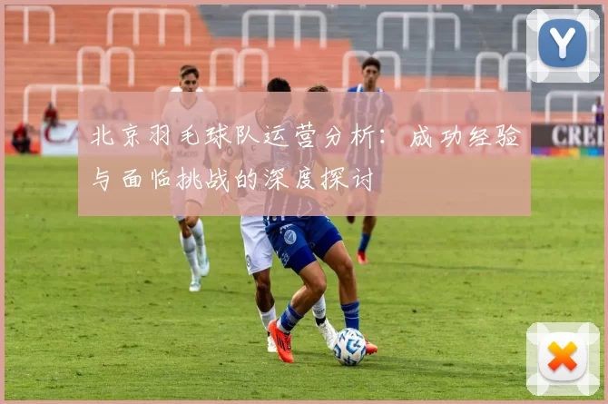 北京羽毛球队运营分析：成功经验与面临挑战的深度探讨