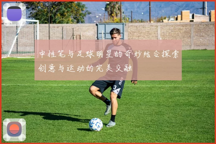 中性笔与足球明星的奇妙结合探索创意与运动的完美交融