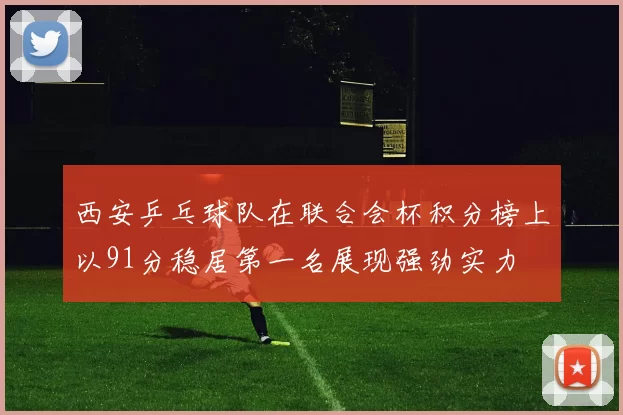 西安乒乓球队在联合会杯积分榜上以91分稳居第一名展现强劲实力