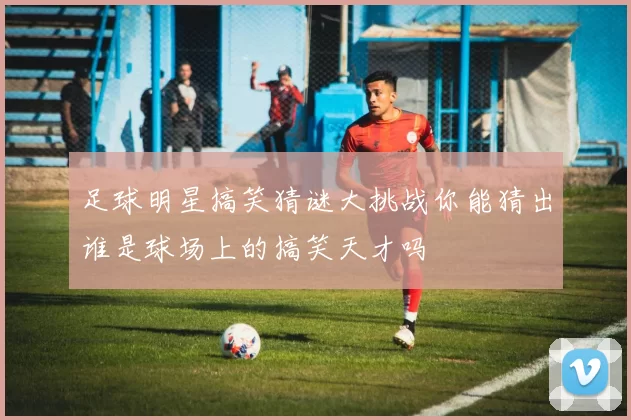 足球明星搞笑猜谜大挑战你能猜出谁是球场上的搞笑天才吗