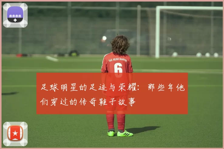 足球明星的足迹与荣耀：那些年他们穿过的传奇鞋子故事