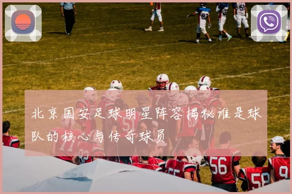 北京国安足球明星阵容揭秘谁是球队的核心与传奇球员