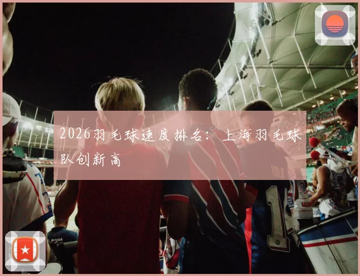 2026羽毛球速度排名：上海羽毛球队创新高