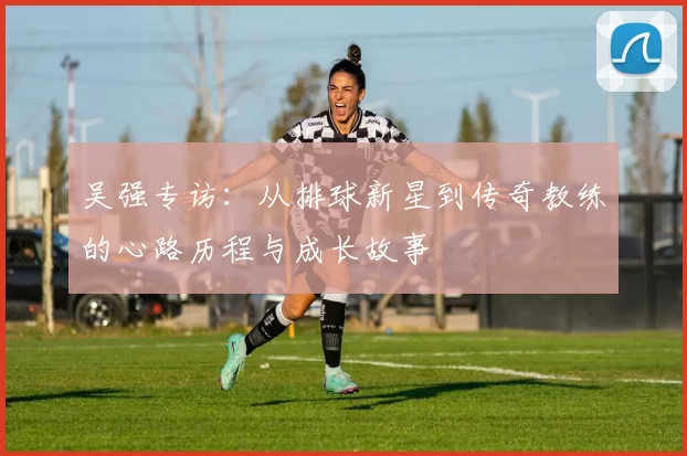 吴强专访：从排球新星到传奇教练的心路历程与成长故事