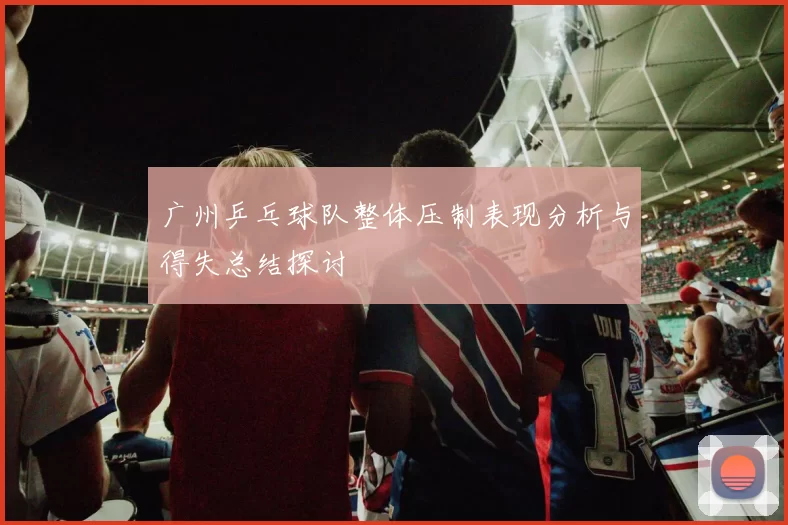 广州乒乓球队整体压制表现分析与得失总结探讨