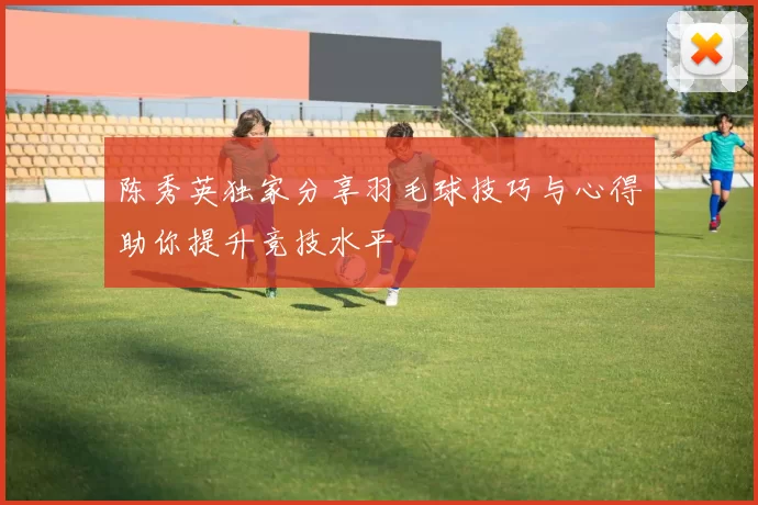 陈秀英独家分享羽毛球技巧与心得助你提升竞技水平